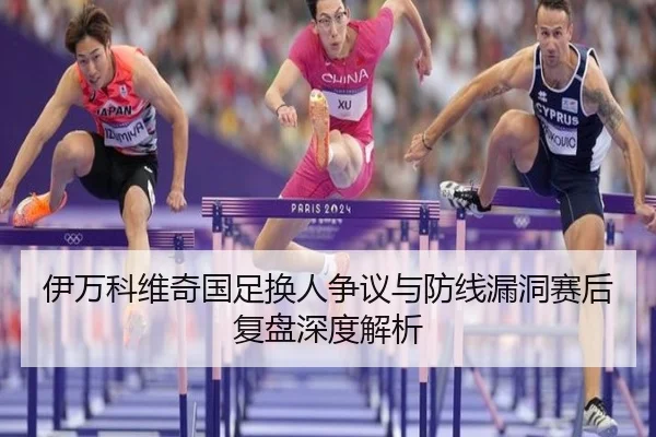 伊万科维奇国足换人争议与防线漏洞赛后复盘深度解析